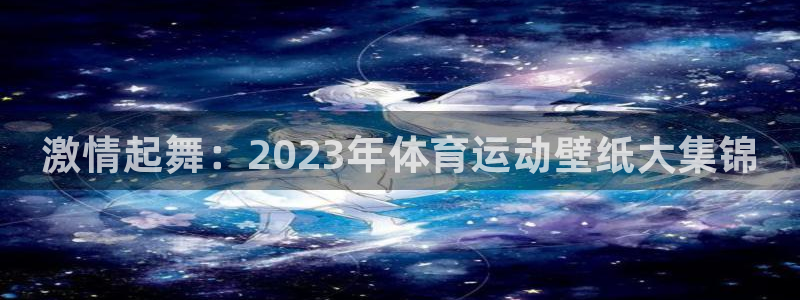 JJB竞技宝官网下载平台APP：激情起舞：2023年