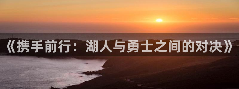 上海五星体育比赛直播：《携手前行：湖人与勇士之间的对决》